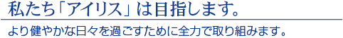 私たち「アイリス」は目指します。　より健やかな日々を過ごすために全力で取り組みます。