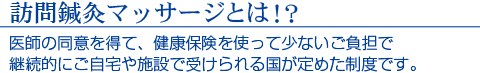 訪問鍼灸マッサージとは!? 医師の同意を得て、健康保険を使って少ないご負担で継続的にご自宅や施設で受けられる国が定めた制度です。