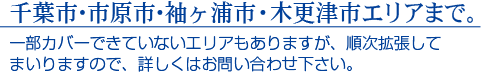 千葉市・市原市・袖ヶ浦市・木更津市エリアまで。　一部カバーできていないエリアもありますが、順次拡大してまいりますので、詳しくはお問合せください。