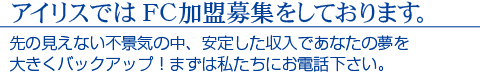 アイリスではFC加盟募集をしております。　先の見えない不景気の中、安定した収入であなたの夢を大きくバックアップ！まずは私たちにお電話ください。