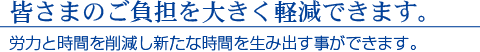 皆さまのご負担を大きく軽減できます。　労力と時間を削減し新たな時間を生み出す事ができます。