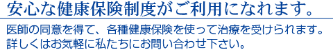 安心な健康保険制度がご利用になれます。　医師の同意を得て、各種健康保険を使って治療を受けられます。詳しくはお気軽に私たちにお問合せ下さい。