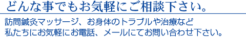 どんな事でもお気軽にご相談下さい。　訪問鍼灸マッサージ、お体のトラブルた治療など　私たちにお気軽にお電話、メールにてお問合せ下さい。