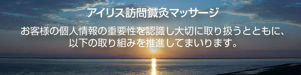 アイリス訪問鍼灸マッサージ。お客様の個人情報の重要性を認識し大切に取り扱うとともに、以下の取り組みを推進してまいります。