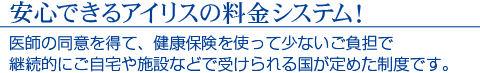 安心できるアイリスの料金システム！　医師の同意を得て、健康保険を使って少ないご負担で継続的にご自宅や施設などで受けられる国が定めた制度です。