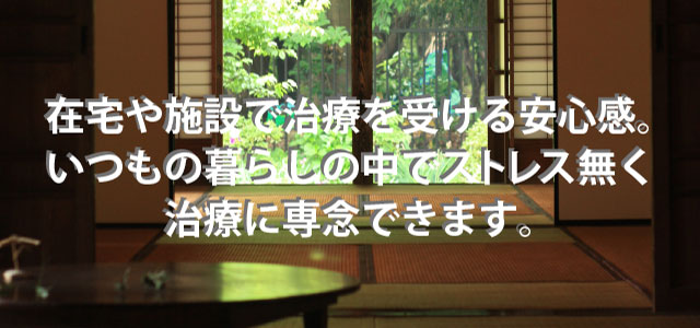 在宅や施設で治療を受ける安心感。いつもの暮らしの中でストレス無く治療に専念できます。