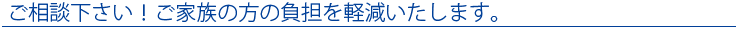 ご相談下さい！ご家族の方の負担を軽減いたします。