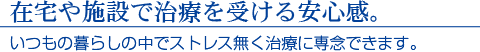 在宅や施設で治療を受ける安心感。いつもの暮らしの中でストレス無く治療に専念できます。