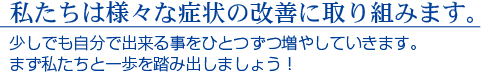 私たちは様々な症状の改善に取り組みます。　少しでも自分で出来る事をひとつずつ増やしていきます。まず私たちと一歩を踏み出しましょう！